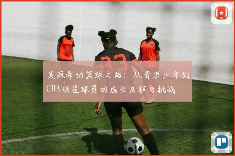 吴冠希的篮球之路：从青涩少年到CBA明星球员的成长历程与挑战