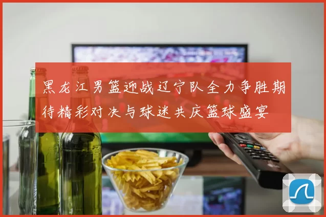 黑龙江男篮迎战辽宁队全力争胜期待精彩对决与球迷共庆篮球盛宴