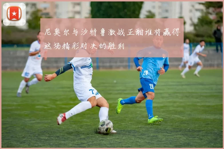 尼奥尔与沙特鲁激战正酣谁将赢得这场精彩对决的胜利