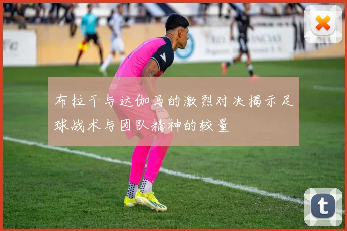 布拉干与达伽马的激烈对决揭示足球战术与团队精神的较量