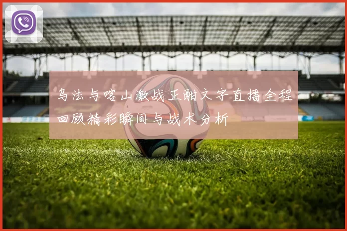 乌法与喀山激战正酣文字直播全程回顾精彩瞬间与战术分析