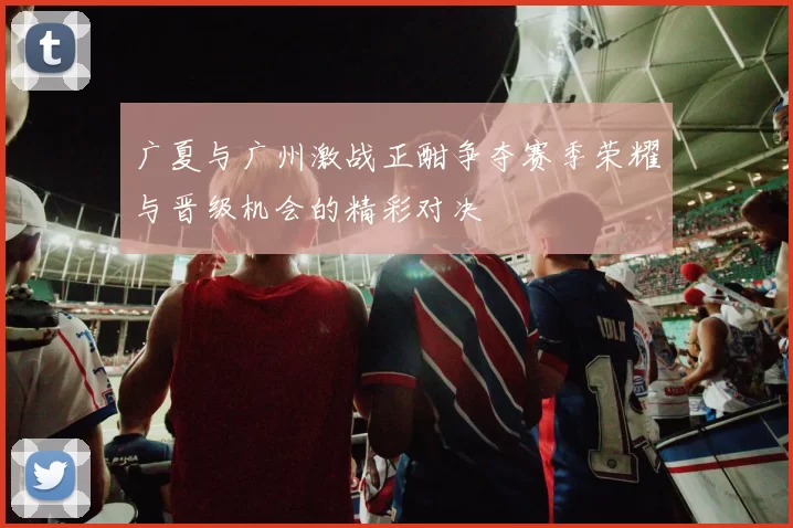 广夏与广州激战正酣争夺赛季荣耀与晋级机会的精彩对决