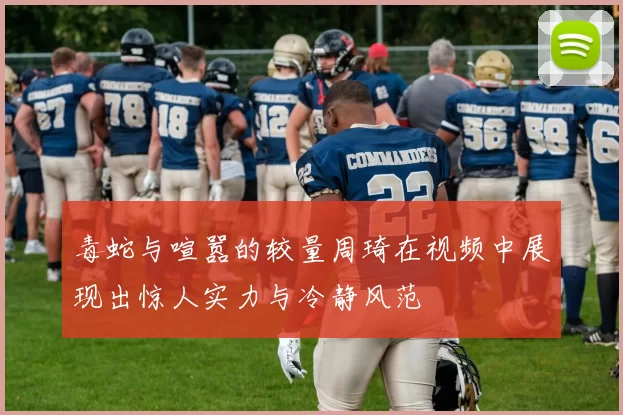 毒蛇与喧嚣的较量周琦在视频中展现出惊人实力与冷静风范